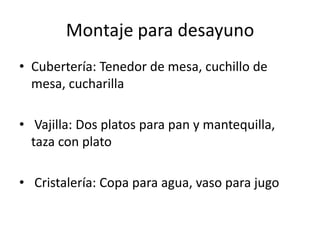 Montaje para desayuno
• Cubertería: Tenedor de mesa, cuchillo de
  mesa, cucharilla

• Vajilla: Dos platos para pan y mantequilla,
  taza con plato

• Cristalería: Copa para agua, vaso para jugo
 