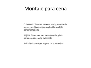 Montaje para cena

Cubertería: Tenedor para ensalada, tenedor de
mesa, cuchillo de mesa, cucharilla, cuchillo
para mantequilla

Vajilla: Plato para pan y mantequilla, plato
para ensalada, plato extendido

Cristalería: copa para agua, copa para vino
 