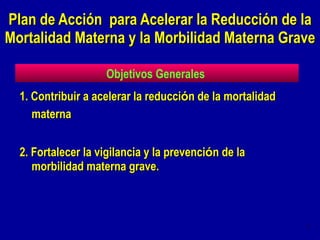 1. Contribuir a acelerar la reducci ó n de la mortalidad materna 2. Fortalecer la vigilancia y la prevenci ó n de la morbilidad materna grave. Plan de Acción  para Acelerar la Reducción de la Mortalidad Materna y la Morbilidad Materna Grave  Objetivos Generales  