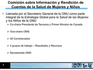 Llamada por el Secretario General de la ONU como parte integral de la  Estrategia Global para la Salud de las Mujeres y los Niños  de la ONU  Co-chairs Presidente de Tanzania y Primer Ministro de Canadá Vice-chairs OMS 30 Comisionados 2 grupos de trabajo – Resultados y Recursos Secretariado OMS 3 Comisión sobre Información y Rendición de Cuentas de la Salud de Mujeres y Niños 