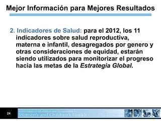 2. Indicadores de Salud:  para el 2012, los 11 indicadores sobre salud reproductiva, materna e infantil, desagregados por genero y otras consideraciones de equidad, estarán siendo utilizados para monitorizar el progreso hacia las metas de la  Estrategia Global .   Mejor Información para Mejores Resultados 