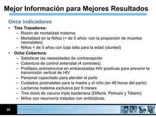 Once indicadores Tres Trazadores: Razón de mortalidad materna  Mortalidad en la Niñez (< de 5 años- con la proporción de muertes neonatales) Niños < de 5 años con baja talla para la edad (stunted) Ocho Cobertura: Satisfacer las necesidades de contracepción  Cobertura de control antenatal (4 controles)  Profilaxis antirretroviral en embarazadas HIV positivas para prevenir la transmisión vertical de HIV Personal capacitado para atender el parto  Cuidados postnatales para la madre y el niño (en 48 horas del parto)  Lactancia materna exclusiva por 6 meses  Tres dosis de vacuna triple bacteriana (Difteria, Pertusis y Tétano)  Niños con neumonía tratados con antibióticos.  Mejor Información para Mejores Resultados 