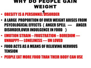 WHY DO PEOPLE GAIN WEIGHT 1.   OBESITY IS A PERSONNEL DISORDER A LARGE  PROPORTION OF OVER WEIGHT ARISES FROM PSYCOLOGICAL EFFECTS  {  ANGER SPELL  —  ANGER DISORDER,OVER INDULGENCE IN FOOD  } EMOTION STRAIN – FRUSTRATION – BOREDOM —UNHAPPY— LONELINESS — UN LOVED FOOD ACTS AS A MEANS OF RELIEVING NERVOUS TENSION  PEOPLE EAT MORE FOOD THAN THEIR BODY CAN USE 