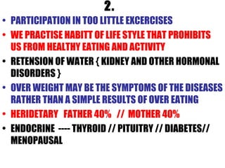 2. PARTICIPATION IN TOO LITTLE EXCERCISES WE PRACTISE HABITT OF LIFE STYLE THAT PROHIBITS US FROM HEALTHY EATING AND ACTIVITY RETENSION OF WATER { KIDNEY AND OTHER HORMONAL DISORDERS } OVER WEIGHT MAY BE THE SYMPTOMS OF THE DISEASES RATHER THAN A SIMPLE RESULTS OF OVER EATING HERIDETARY  FATHER 40%  //  MOTHER 40% ENDOCRINE  ---- THYROID // PITUITRY // DIABETES// MENOPAUSAL 