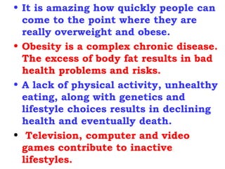 It is amazing how quickly people can come to the point where they are really overweight and obese.  Obesity is a complex chronic disease. The excess of body fat results in bad health problems and risks.  A lack of physical activity, unhealthy eating, along with genetics and lifestyle choices results in declining health and eventually death. Television, computer and video games contribute to inactive lifestyles. 