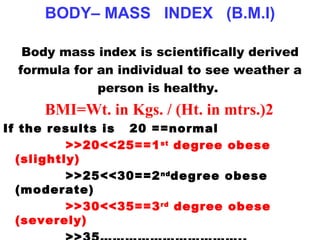 BODY– MASS  INDEX  (B.M.I) Body mass index is scientifically derived formula for an individual to see weather a person is healthy.  BMI=Wt. in Kgs. / (Ht. in mtrs.)2 If the results is  20 ==normal >>20<<25==1 st  degree obese (slightly)   >>25<<30==2 nd degree obese (moderate)  >>30<<35==3 rd  degree obese (severely)   >>35……………………………..(ultimate) 