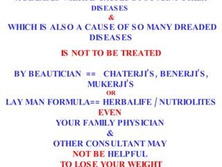 A DISEASES WHICH IS CAUSED BY SO MANY OTHER DISEASES   &   WHICH IS ALSO A CAUSE OF SO MANY DREADED DISEASES IS NOT TO BE TREATED   BY BEAUTICIAN  ==  CHATERJI’S, BENERJI’S, MUKERJI’S OR LAY MAN FORMULA== HERBALIFE / NUTRIOLITES EVEN  YOUR FAMILY PHYSICIAN  &  OTHER CONSULTANT MAY   NOT BE  HELPFUL  TO LOSE YOUR WEIGHT 