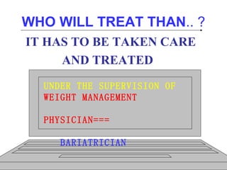 WHO WILL TREAT THAN .. ? IT HAS TO BE TAKEN CARE AND TREATED   …………………  UNDER THE SUPERVISION OF WEIGHT MANAGEMENT  PHYSICIAN=== BARIATRICIAN 