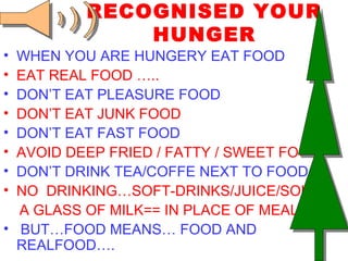 RECOGNISED YOUR HUNGER WHEN YOU ARE HUNGERY EAT FOOD EAT REAL FOOD ….. DON’T EAT PLEASURE FOOD DON’T EAT JUNK FOOD   DON’T EAT FAST FOOD AVOID DEEP FRIED / FATTY / SWEET FOOD DON’T DRINK TEA/COFFE NEXT TO FOOD NO  DRINKING…SOFT-DRINKS/JUICE/SOUPS  A GLASS OF MILK== IN PLACE OF MEAL BUT…FOOD MEANS… FOOD AND  REALFOOD…. 