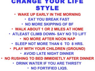 CHANGE YOUR LIFE STYLE WAKE UP EARLY IN THE MORNING EAT YOU BREAK FAST  NO MORE SKIPPING OF BF WALK ABOUT 1 OR 2 MILES AT HOME ATLEAST CLIMB DOWN- SAY NO TO LIFT NO MORE AFTER NOON NAP SLEEP NOT MORE THAN 6  TO  8 HRS. PLAY WITH YOUR CHILDREN (GROUND) AVOID LATE NIGHT DINNER   NO RUSHING TO BED IMMIDIETLY AFTER DINNER DRINK WATER IF YOU ARE THIRSTY  NO FORTIFIED LIQS. 