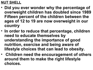 NUT SHELL Did you ever wonder why the percentage of overweight children has doubled since 1989 Fifteen percent of the children between the ages of 12 to 19 are now overweight in our country  In order to reduce that percentage, children need to educate themselves by understanding the importance of good nutrition, exercise and being aware of lifestyle choices that can lead to obesity. Children need the encouragement of others around them to make the right lifestyle choices.  