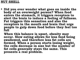 NUT SHELL Did you ever wonder what goes on inside the body of an overweight person? When food enters the stomach, it triggers receptors to alert the brain to induce a feeling of fullness. Fat triggers this sensation and also the receptors in the mouth and brain that urge people to gulp down food before they feel too full  When this balance is upset, obesity may occur. Slow eating allows for less food being swallowed, and therefore less fat cells are formed. When a person starts losing weight, the cells decrease in size but the number of fat cells generally stays the same. This presents a real problem. 