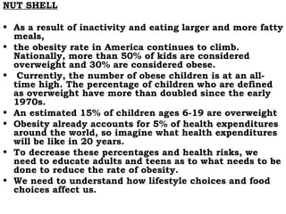 NUT SHELL As a result of inactivity and eating larger and more fatty meals,  the obesity rate in America continues to climb. Nationally, more than 50% of kids are considered overweight and 30% are considered obese. Currently, the number of obese children is at an all-time high. The percentage of children who are defined as overweight have more than doubled since the early 1970s.  An estimated 15% of children ages 6-19 are overweight  Obesity already accounts for 5% of health expenditures around the world, so imagine what health expenditures will be like in 20 years.  To decrease these percentages and health risks, we need to educate adults and teens as to what needs to be done to reduce the rate of obesity.  We need to understand how lifestyle choices and food choices affect us.  