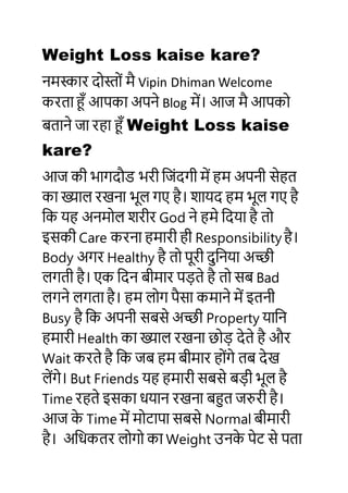 Weight Loss kaise kare?
नमस्कार दोस्ोों मै Vipin Dhiman Welcome
करता हूँ आपका अपने Blog में। आज मै आपको
बताने जा रहा हूँ Weight Loss kaise
kare?
आज की भागदौड भरी जजोंदगी में हम अपनी सेहत
का ख्याल रखना भूल गए है। शायद हम भूल गए है
जक यह अनमोल शरीर God ने हमे जदया है तो
इसकी Care करना हमारी ही Responsibility है।
Body अगर Healthy है तो पूरी दुजनया अच्छी
लगती है। एक जदन बीमार पड़ते है तो सब Bad
लगने लगता है। हम लोग पैसा कमाने में इतनी
Busy है जक अपनी सबसे अच्छी Property याजन
हमारी Health का ख्याल रखना छोड़ देते है और
Wait करते है जक जब हम बीमार होोंगे तब देख
लेंगे। But Friends यह हमारी सबसे बड़ी भूल है
Time रहते इसका धयान रखना बहुत जरुरी है।
आज के Time में मोटापा सबसे Normal बीमारी
है। अजधकतर लोगो का Weight उनके पेट से पता
 