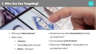 1. Who Are You Targeting?
• Who is your ideal customer?
• What is their
• Industry?
• Typical size (staff, revenue)?
• Role(s) - Personas?
• Do they have any other characteristics that help
you target them?
• Can you prepare a list of names?
• What is their “Pain point” – what problem can
you help them solve?
 
