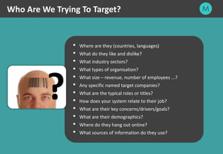 11
Who Are We Trying To Target?
 Where are they (countries, languages)
 What do they like and dislike?
 What industry sectors?
 What types of organisation?
 What size – revenue, number of employees ...?
 Any specific named target companies?
 What are the typical roles or titles?
 How does your system relate to their job?
 What are their key concerns/drivers/goals?
 What are their demographics?
 Where do they hang out online?
 What sources of information do they use?
?
 