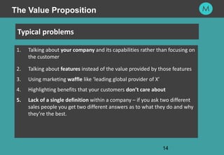 14
14
1. Talking about your company and its capabilities rather than focusing on
the customer
2. Talking about features instead of the value provided by those features
3. Using marketing waffle like ‘leading global provider of X’
4. Highlighting benefits that your customers don’t care about
5. Lack of a single definition within a company – if you ask two different
sales people you get two different answers as to what they do and why
they’re the best.
Typical problems
The Value Proposition
 