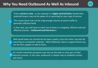 16
Why You Need Outbound As Well As Inbound
If your service is new, or you operate in a highly vertical/niche market then
potential buyers may not be aware of or searching for your type of service.
This means there may not be a big enough volume of search traffic to
generate sufficient leads
In that case, you will have to reach out to them in a targeted, efficient and cost
effective process – Outbound Lead Generation
Web based leads can sometimes be lower quality, since the visitor may also be
searching on competitor websites. With Outbound, there is a good chance you
are the first supplier to talk to them.
For certain industries prospects may not use the web as a key part of their
selection process. In this case, outbound is a better way to establish contact
with them.
1
2
3
 