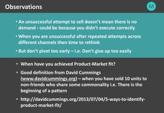 23
• An unsuccessful attempt to sell doesn’t mean there is no
demand - could be because you didn’t execute correctly
• When you are unsuccessful after repeated attempts across
different channels then time to rethink
• But don’t pivot too early – i.e. Don’t give up too easily
Observations
• When have you achieved Product-Market fit?
• Good definition from David Cummings
(www.davidcummings.org) – when you have sold 10 units to
non-friends who share some commonality i.e. There is the
beginning of a pattern
• http://davidcummings.org/2013/07/04/5-ways-to-identify-
product-market-fit/
 