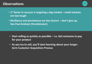 24
• 1st factor in success is targeting a big market – small markets
are too tough
• Resilience and persistence are key factors – don’t give up.
See Paul Graham (Ycombinator)
Observations
• Start selling as quickly as possible – i.e. Get someone to pay
for your product
• As you try to sell, you’ll start learning about your longer-
term Customer Acquisition Process
 