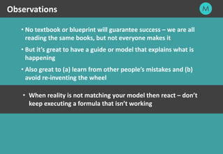 25
• No textbook or blueprint will guarantee success – we are all
reading the same books, but not everyone makes it
• But it’s great to have a guide or model that explains what is
happening
• Also great to (a) learn from other people’s mistakes and (b)
avoid re-inventing the wheel
Observations
• When reality is not matching your model then react – don’t
keep executing a formula that isn’t working
 