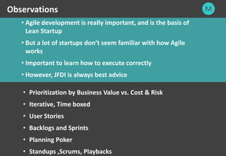 26
• Agile development is really important, and is the basis of
Lean Startup
• But a lot of startups don’t seem familiar with how Agile
works
• Important to learn how to execute correctly
• However, JFDI is always best advice
Observations
• Prioritization by Business Value vs. Cost & Risk
• Iterative, Time boxed
• User Stories
• Backlogs and Sprints
• Planning Poker
• Standups ,Scrums, Playbacks
 