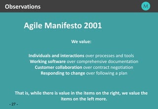 27
- 27 -
Agile Manifesto 2001
We value:
Individuals and interactions over processes and tools
Working software over comprehensive documentation
Customer collaboration over contract negotiation
Responding to change over following a plan
That is, while there is value in the items on the right, we value the
items on the left more.
Observations
 