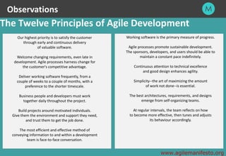 28
The Twelve Principles of Agile Development
Working software is the primary measure of progress.
Agile processes promote sustainable development.
The sponsors, developers, and users should be able to
maintain a constant pace indefinitely.
Continuous attention to technical excellence
and good design enhances agility.
Simplicity--the art of maximizing the amount
of work not done--is essential.
The best architectures, requirements, and designs
emerge from self-organizing teams.
At regular intervals, the team reflects on how
to become more effective, then tunes and adjusts
its behaviour accordingly.
www.agilemanifesto.org
Our highest priority is to satisfy the customer
through early and continuous delivery
of valuable software.
Welcome changing requirements, even late in
development. Agile processes harness change for
the customer's competitive advantage.
Deliver working software frequently, from a
couple of weeks to a couple of months, with a
preference to the shorter timescale.
Business people and developers must work
together daily throughout the project.
Build projects around motivated individuals.
Give them the environment and support they need,
and trust them to get the job done.
The most efficient and effective method of
conveying information to and within a development
team is face-to-face conversation.
Observations
 