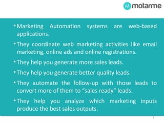 3 
• Marketing Automation systems are web-based 
applications. 
• They help you generate more sales leads. 
• They help you generate better quality leads. 
• They automate the follow-up with those leads to 
convert more of them to “sales ready” leads. 
• They coordinate web marketing activities like email 
marketing, online ads and online registrations. 
• They help you analyze which marketing inputs 
produce the best outputs – sales leads and sales. 
 
