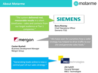 What We Do – B2B Technology Marketing 
Motarme helps business-to-business (B2B) technology 
companies generate leads online and convert those leads to 
sales. We provide marketing automation, website design, digital 
marketing and PR services. 
•Lead Generation Consultancy 
•Marketing Automation 
•Web Marketing and Web Design 
 