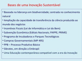 Baseada na liderança em biodiversidade; centrada no conhecimento natural Ampliação da capacidade de transferência da ciência produzida ao mundo dos negócios Incentivos Fiscais (Lei de Informática e Lei do Bem) Subvenção Econômica (Editais Nacionais; PAPPE; PRIME) Programa de   Incubadoras e Parques Tecnológicos Compras Governamentais (MP 495) PPB – Processo Produtivo Básico Sibratec, em direção a Embrapii Uma Educação contemporânea compatível com a era da Inovação Bases de uma Inovação Sustentável  