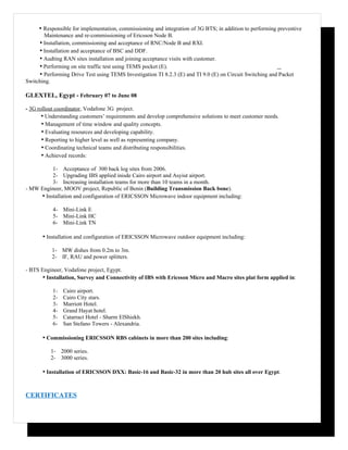 • Responsible for implementation, commissioning and integration of 3G BTS; in addition to performing preventive
       Maintenance and re-commissioning of Ericsson Node B.
     • Installation, commissioning and acceptance of RNC/Node B and RXI.
     • Installation and acceptance of BSC and DDF.
     • Audting RAN sites installation and joining acceptance visits with customer.
     • Performing on site traffic test using TEMS pocket (E).
     • Performing Drive Test using TEMS Investigation TI 8.2.3 (E) and TI 9.0 (E) on Circuit Switching and Packet
Switching.

GLEXTEL, Egypt - February 07 to June 08

- 3G rollout coordinator, Vodafone 3G project.
       • Understanding customers’ requirements and develop comprehensive solutions to meet customer needs.
       • Management of time window and quality concepts.
       • Evaluating resources and developing capability.
       • Reporting to higher level as well as representing company.
       • Coordinating technical teams and distributing responsibilities.
       • Achieved records:
          1- Acceptance of 300 back log sites from 2006.
          2- Upgrading IBS applied inisde Cairo airport and Asyiut airport.
          3- Increasing installation teams for more than 10 teams in a month.
- MW Engineer, MOOV project, Republic of Benin (Building Transmission Back bone).
     • Installation and configuration of ERICSSON Microwave indoor equipment including:
             4- Mini-Link E
             5- Mini-Link HC
             6- Mini-Link TN

       • Installation and configuration of ERICSSON Microwave outdoor equipment including:
             1- MW dishes from 0.2m to 3m.
             2- IF, RAU and power splitters.

- BTS Engineer, Vodafone project, Egypt.
       • Installation, Survey and Connectivity of IBS with Ericsson Micro and Macro sites plat form applied in:
             1-   Cairo airport.
             2-   Cairo City stars.
             3-   Marriott Hotel.
             4-   Grand Hayat hotel.
             5-   Catarract Hotel - Sharm ElShiekh.
             6-   San Stefano Towers - Alexandria.

       • Commissioning ERICSSON RBS cabinets in more than 200 sites including:
             1- 2000 series.
             2- 3000 series.

       • Installation of ERICSSON DXX: Basic-16 and Basic-32 in more than 20 hub sites all over Egypt.


CERTIFICATES
 