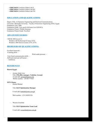 • ERICSSON Certified of Mini-Link E.
   • ERICSSON Certified of Mini-Link HC.
   • ERICSSON Certified of Mini-Link TN.



EDUCATION AND QUALIFICATIONS

Degree: B.Sc. in Electronic Engineering and Electrical Communications.
University: Menoufia University – Faculty of Electronic Engineering (FEE), Egypt.
Graduation Year: 2006
Graduation Grade: Very good with honor level (80.06%)
Graduation Project: Printed Antennas
Graduation Project Grade: Excellent

ADVANCED COURSES
• MCSE 2003 (Level 1)
   Windows XP Professional (Course 2272)
   Windows 2003 Server (Course 2274, 2275)

HIGHLIGHS OF QUALIFICATIONS:

Excellent teamwork -
.Coaching skills -
                                      .Work under pressure -
.Very Good communication skills -
.Self motivated and self learner -
- Ambitious.


REFERENCES
Huawei Egypt:

    -   Ayman Abdel Aziz
        Title: PM office manager, Vodafone Account
        E-mail add: ayman@huawei.com
        Mobile number: +201007777865

MTN Ghana:
  - Khaled Mkahal

        Title: RAN Optimization Manager

        E-mail add: kmkahal@mtn.com.gh

        Mob number: +233-244303326



    -   Wassim Zoueihed

        Title: RAN Optimization Team Lead

        E-mail add: wzoueihed@mtn.com.gh
 