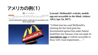 アメリカの例(1)
Lawsuit: McDonald‘s website, mobile
app not accessible to the blind, violates
ADA (Apr 24, 2017)
“A blind man has sued McDonald’s,
claiming the fast food giant has
discriminated against him under federal
disabilities law because it has not made its
smartphone app or website accessible to
those with visual impairments. …”
 