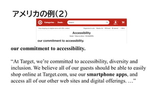 アメリカの例(2)
our commitment to accessibility.
“At Target, we’re committed to accessibility, diversity and
inclusion. We believe all of our guests should be able to easily
shop online at Target.com, use our smartphone apps, and
access all of our other web sites and digital offerings. …”
 