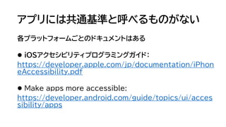 アプリには共通基準と呼べるものがない
各プラットフォームごとのドキュメントはある
⚫ iOSアクセシビリティプログラミングガイド：
https://developer.apple.com/jp/documentation/iPhon
eAccessibility.pdf
⚫ Make apps more accessible:
https://developer.android.com/guide/topics/ui/acces
sibility/apps
 