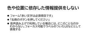 色や位置に依存した情報提供をしない
⚫ フォーム「赤い文字は必須項目です」
⚫ 「右側のボタンを押してください」
⚫ 音声読み上げで利用している場合には、どこのことなのか
わからない。フォーカス可能でラベルのついたUIなどとして
表現する
 