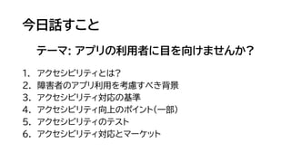 今日話すこと
テーマ: アプリの利用者に目を向けませんか?
1. アクセシビリティとは?
2. 障害者のアプリ利用を考慮すべき背景
3. アクセシビリティ対応の基準
4. アクセシビリティ向上のポイント(一部)
5. アクセシビリティのテスト
6. アクセシビリティ対応とマーケット
 