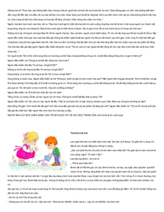 Chàng trai nói "Thưa bác, bác không biết cháu, nhưng cháu là người mà con bác đã cứu trước khi hy sinh. Cháu không giàu có, nên cháu không biết đem
đến cáigì để đền đáp cho điều mà con bác đã làm cho cháu. Cháu được anh ấy kể lại rằng bác thích sưu tầm tranh, bởi vậy dù cháu không phải là một họa
sỹ, cháu cũng vẽ một bức chân dung con trai bác để tặng cho bác. Cháu mong bác nhận cho cháu."
Người cha đem bức tranh vào nhà, mở ra. Tháo bức tranh giá trị nhất vẫn treo trên lò sưởi xuống, ông thay vào đó là bức chân dung người con. Nước mắt
lưng tròng, ông nói vớichàng trai "Đây là bức tranh giá trị nhất mà ta có được. Nó có giá trị hơn tất cả các tranh mà ta có trong căn nhà này."
Chàng trai ở lại vớingười cha qua Noel đó rồihai người chia tay. Sau vàinăm, người cha bị bệnh nặng. Tin tức về việc ông qua đời lan truyền đi rất xa. Mọi
người đều muốn tham gia vào cuộc bán đấu giá những tác phẩm nghệ thuật mà người cha đã sưu tầm được qua thời gian. Cuối cùng thì buổi bán đấu giá
cũng được công bố vào ngày Noel năm đó. Các nhà sưu tầm và những nhà đại diện cho các viện bảo tàng đều háo hức muốn mua các tác phẩm nổi tiếng.
Toà nhà bán đấu giá đầy người. Người điều khiển đứng lên và nói "Tôi xin cám ơn mọi người đã đến đông đủ như vậy. Bức tranh đầu tiên sẽ là bức chân
dung này..."
Có người la lên "Đó chỉlà chân dung đứa con traiông cụ thôi! Sao chúng ta không bỏ qua nó, và bắt đầu bằng những bức có giá trị thật sự?"
Người điều khiển nói "Chúng ta sẽ bắt đầu bằng bức này trước!"
Người điều khiển bắt đầu "Ai sẽ mua vớigiá $100?"
Không ai trả lời nên ông ta lại tiếp "Ai sẽ mua vớigiá $50?"
Cũng không có ai trả lời nên ông ta lại hỏi "Có ai mua vớigiá $40?"
Cũng không ai muốn mua. Người điều khiển lại hỏi "Không ai muốn trả giá cho bức tranh này sao?" Một người đàn ông già đứng lên "Anh có thể bán với giá
$10 được không? Anh thấy đấy, $10 là tất cả những gì tôi có. Tôi là hàng xóm của ông cụ và tôi biết thằng bé đó. Tôi đã thấy thằng bé lớn lên và tôi thật sự
yêu quý nó. Tôi rất muốn có bức tranh đó. Vậy anh có đồng ý không?"
Người điều khiển nói "$10 lần thứ nhất, lần thứ nhì, bán!"
Tiếng ồn ào vui mừng nổi lên và mọi người nói với nhau "Chúng ta có thể bắt đầu thật sựđược rồi!"
Người điều khiển nói "Xin cảm ơn mọi người đã đến. Thật là vinh hạnh khi có mặt những vịkhách quý ở đây. Bữa nay chúng ta sẽ dừng tại đây!"
Đám đông nổi giận "Anh nóilà hết đấu giá? Anh vẫn chưa đấu giá toàn bộ các tác phẩm nổi tiếng kia mà?" Người điều khiển nói "Tôi xin lỗi nhưng buổi bán
đấu giá đã chấm dứt. Mọi người hãy xem chúc thưcủa ông cụ đây,
NGƯỜI NÀO LẤY BỨC CHÂN DUNG CON TÔI SẼ ĐƯỢC TẤT CẢ CÁC BỨC TRANH CÒN LẠI! Và đó là lời cuốicùng!”
Tha thứ mãi mãi
Lisa ngồi trên sàn với chiếc hộp trước mặt. Cái hộp cũ kĩ đựng 1 tờ giấy kẻ ô vuông. Và
đây là câu chuyện đằng sau những ô vuông...
_Các con phải tha thứ cho anh chị em mình bao nhiêu lần? Cô giáo đọc to luôn câu trả lời
cho cả lớp nghe:" 70 nhân 7 lần! "
Lisa kéo tay Brent - em traicô:
_ Thế là bao nhiêu lần?
Brent viết số 490 lên góc vở Lisa. Brent nhỏ bé, vai hẹp, tay ngắn, đeo cặp kính quá khổ
và tóc rồi bù. Nhưng năng khiếu âm nhạc của cậu làm banh bè ai cũng fục. Câụ học pianô
từ năm lên 4, kèn darinet năm lên 7 và giờ đây cậu đang chinh fumc cây đèn Oboa. Lisa chỉgiỏi hơn em trai mình mỗi 1 thứ: bóng rổ, 2 chị em thường chơi
bóng rổ sau giờ học. Brent thấp bé lại yếu, nhưng nó không nỡ từ chối vì đó là thú vui duy nhất của Lisa giữa những bảng điểm chỉ toàn yếu vớikém của
cô.
Sau giờ học, 2 chị em lại chạy ra sàn bóng rổ. Khi Lisa tấn công, Brent bị khuỷu tay Lisa huých vào cằm. Lisa dễ dàng ghi điểm. Cô hả hê vớibàn thắng cho
đến khi nhìn thấy Brent ôm cằm.
- Em ổn cả chứ? Chị lỡ tay thôi mà!
- Không sao, em tha lỗi cho chị - Cậu bé cười - Phải tha thú 490 lần và lần này là 1, vậy chỉ còn 489 lần nữa thôi nhé!
 