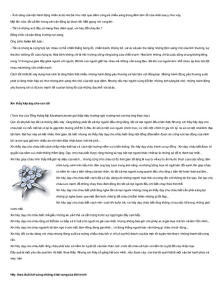 - Ánh sáng của một hành động nhân ái dù nhỏ bé như một que diêm cũng sẽ chiếu sáng trong đêm tăm tối của nhân loại y như vậy.
Một lần nữa, tất cả đèn trong sân vận động lại được tắt. Một giọng nói vang lên :
- Tất cả những ai ở đây có mang theo diêm quẹt, xin hãy đốt cháy lên !
Bỗng chốc cả vận động trường rực sáng.
Ông John Keller kết luận :
- Tất cả chúng ta cùng hợp lực nhau có thể chiến thắng bóng tối, chiến tranh, khủng bố, cái ác và oán thù bằng những đóm sáng nhỏ của tình thương, sự
tha thứ và lòng tốt của chúng ta. Hoà bình không chỉ là môi trường sống vắng bóng của chiến tranh. Hòa bình không chỉ là cuộc sống chung không tiếng
súng. Vì trong sự giao tiếp giữa người với người, đôi khi con người giết hại nhau mà không cần súng đạn, đôi khi con người làm khổ nhau, áp bức bóc lột
nhau mà không cần chiến tranh.
Cách tốt nhất để xây dựng hoà bình là tăng thêm thật nhiều những hành động yêu thương và hảo tâm với đồng loại. Những hành động yêu thương xuất
phát từ lòng nhân hậu sẽ như những ánh sáng nho nhỏ của một que diêm. Nhưng nếu mọi người cùng đốt lên những ánh sáng bé nhỏ, những hành động
yêu thương sẽ có đủ sức mạnh để xua tan bóng tối của những đau khổ và cáiác.
Xin thầy hãy dạy cho con tôi
(Trích thư của Tổng thống Mỹ AbrahamLincoln gửi thầy hiệu trưởng ngôi trường nơi con trai ông theo học)
Con tôi sẽ phải học tất cả những điều này, rằng không phải tất cả mọi người đều công bằng, tất cả mọi người đều chân thật. Nhưng xin thầy hãy dạy cho
cháu biét cứ mỗi một kẻ vô lại ta gặp trên đường phố thì ở đâu đó sẽ có một con người chính trực; cứ mỗi một chính trị gia ích kỷ, ta sẽ có một nhà lãnh đạo
tận tâm. Bài học này sẽ mất nhiều thời gian, tôi biết; nhưng xin thầy hãy dạy cho cháu biết rằng một đồng đôla kiếm được do công sức lao động của mình
bỏ ra còn quý giá hơn nhiều so với năm đôla nhặt được trên hè phố...
Xin thầy dạy cho cháu biết cách chấp nhận thất bại và cách tận hưởng niềm vui chiến thắng. Xin hãy dạy cháu tránh xa sự đố kỵ . Xin dạy cháu biết được bí
quyết của niềm vui chiến thắng thầm lặng. Dạy cho cháu biết được rằng những kẻ hay bắt nạt người khác nhất lại là những kẻ dễ bị đánh bại nhất...
Xin hãy giúp cháu nhìn thấy thế giới kỳ diệu của sách... nhưng cũng cho cháu có đủ thời gian để lặng lẽ suy tư về sự bí ẩn muôn thuở của cuộc sống: đàn
chim tung cánh trên bầu trời, đàn ong bay lượn trong ánh nắng và những bông hoa nở ngát bên đồi xanh.Xin giúp cháu
có niềm tin vào ý kiến riêng của bản thân, dù tất cả mọi người xung quanh đều cho rằng ý kiến đó hoàn toàn sai lầm...
Xin hãy dạy cho cháu biết cách đối xửdịu dàng với những người hoà nhã và cứng rắn vớinhững kẻ thô bạo. Xin tạo cho
cháu sức mạnh để không chạy theo đám đông khi tất cả mọi người đều chỉ biết chạy theo thời thế.
Xin hãy dạy cho cháu biết phải lắng nghe tất cả mọi người những cũng xin thầy dạy cho cháu biết cần phải sàng lọc
những gì nghe được qua một tấm lưới chân lý để cháu chỉđón nhận những gì tốt đẹp...
Xin hãy dạy cho cháu biết cách mỉm cười khi buồn bã, xin hãy dạy cháy biết rằng không có sựxấu hổ trong những giọt
nước mắt.
Xin hãy dạy cho cháu biết chế giễu những kẻ yểm thế và cẩn trọng trước sự ngọt ngào đầy cạm bẫy.
Xin hãy dạy cho cháu rằng có thể bán cơ bắp và trí tuệ cho người ra giá cao nhất, nhưng không bao giờ cho phép ai ra giá mua trái tim và tâm hồn mình...
Xin hãy dạy cho cháu ngoảnh tải làm ngơ trước một đám đông đang gào thét... và đứng thẳng người bảo vệ những gì cháu cho là đúng...
Xin hãy đối xửdịu dàng với cháu nhưng đừng vuốt ve nuông chiều cháu bởi vì chỉcó sựthử thách của lửa mới tôi luyện nên được những thanh sắt cứng
rắn.
Xin hãy dạy cho cháu biết rằng cháu phải luôn có niềm tin tuyệt tối vào bản thân, bởi vì khi đó cháu sẽ luôn có niềm tin tuyệt đối vào nhận loại.
Đây quả là một yêu cầu quá lớn, tôi biết, thưa thầy. Nhưng xin thầy cố gắng hết sức mình, nếu được vậy, con trai tôi quả thật là một cậu bé hạnh phúc và
may mắn
Hãy theo đuổi tới cùngnhững khát vọngcủa đời mình
 