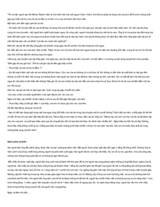 "Tôi có một người bạn tên Monty Robert, hiện là chủ nhân một trạinuôi ngựa ở San Ysidro. Anh đã cho phép tôi dùng nhà của anh để tổ chức những buổi
gây quỹ nhằm tài trợ cho các dự án đầu tư có tính rủi ro cao do thanh niên thực hiện.
Một hôm, anh đến ngồi cạnh tôi và nói:
- Tôi muốn kể cho bạn biết tại sao tôi để bạn sửdụng nhà của tôi để làm nơi tổ chức gây quỹ. Chuyện xảy ra cách đây nhiều năm. Có một cậu bé sống
cùng với cha của mình, một người làm nghề huấn luyện ngựa. Do công việc, người cha phải sống như một kẻ du mục. Ông đi từ trang trại này đến trang trại
khác để huấn luyện các chú ngựa chưa được thuần hoá. Kết quả là việc học hành của cậu bé không được ổn định lắm. Một hôm, thầy giáo bảo cậu bé về
viết một bài luận văn với đề tài "Lớn lên em muốn làm nghề gì?"
Đêm đó, cậu bé đã viết bẩy trang giấy mô tả khát vọng ngày nào đó sẽ làm chủ một trang trại nuôi ngựa.
Em diễn đạt ước mơ của mình thật chitiết. Thậm chí em còn vẽ cả sơ đồ trạinuôi ngựa tương lai với diện tích khoảng 200 mẫu, trong đó em chỉ rõ chỗ nào
xây nhà, chỗ nào đặt làm đường chạy cho ngựa.
Viết xong, cậu bé đem bài nộp thầy giáo. Vài ngày sau, cậu bé nhận lại bài làm của mình vớimột điểm 1 to tướng và một dòng bút phê đỏ chóicủa thầy
"Đến gặp tôi sau giờ học". Thế là cuối giờ cậu bé đến gặp thầy và hỏi:
- Thưa thầy, tại sao em lại bị điểm 1?
- Em đã hoạch định một việc mà em không thể làm được. Ước mơ của em không có cơ sở thực tế. Em không có tiền thân lại xuất thân từ một gia đình
không có chỗ ở ổn định. Nói chung, em không được một nguồn lực khả dĩ nào để thực hiện những dự tính của mình. Em có biết để làm chủ một trại nuôi
ngựa thì cần phải có rất nhiều tiền không? Bây giờ tôi cho em về làm lại bài văn. Nếu em sửa chữa cho nó thực tế hơn thì tôi sẽ cứu xét đến điểm số của
em. Rõ chưa?
Hôm đó, cậu bé về nhà và nghĩ ngợi mãi. Cuối cùng cậu gặp cha để hỏi ý kiến.
-Con yêu, chính con phải quyết định vì ba nghĩ đây là ước mơ của con.
Nghe cha đáp, cậu bẻ liền nhoẻn miệng cườivà sau đó đến gặp thầy giáo của mình
- Thưa thầy, thầy có thể giữ điểm 1 của thầy, còn em xin được giữ ước mơ của mình.
Kể đến đây Monty dừng lại và hỏi tôi:
- Bạn có biết bạn đang ngồi trong một trạingựa rộng 200 mẫu của cậu bé trong câu chuyện mà tôi vừa kể không? Cách đây hai năm, vịthầy giáo đó đã tình
cờ dẫn 30 học trò của mình đến đây để cắm trại. Thế là thầy trò tôi nhận ra nhau. Cầm tay tôi, thầy nói :"Monty này, khi anh còn học với tôi, tôi đã đánh cắp
ước mơ của anh, và suốt bao nhiêu năm qua tôi cũng đã làm thế với bao đứa trẻ khác, tôi rất ân hận về điều đó" . Nghe thầy nói thế, tôi vội đáp "Không,
thưa thầy, thầy không có lỗi gì cả, chẳng qua thầy chỉ muốn những gì tốt đẹp sẽ đến vớihọc trò của mình mà thôi. Còn em chỉ muốn theo đuổi tới cùng
những khát vọng của đời mình"
Hạnh phúc vô biên
Hai người đàn ông đều bệnh nặng, được xếp chung 1 phòng tại bệnh viện. Một người được phép ngồi dậy mỗi ngày 1 tiếng để thông phổi. Giường ông ta
nằm cạnh cửa sổ duy nhất trong phòng, người kia phải nằm suốt ngày. Hai người đã nói vớinhau rất nhiều. Họ nói về vợ con, gia đình, nhà cửa công việc,
những năm tháng trong quân đội và cả những kỳ nghỉ đã trải qua.
Mỗi chiều khi được ngồi dậy, người đàn ông cạnh cửa sổ dành hết thời gian để tả cho người bạn cùng phòng nghe những gì ông thấy được ngòai cửa sổ.
người kia, mỗi chiều lại chờ đợi được sống trong cái khỏanh khắc 1 tiếng đó-cáithời gian mà thế giới của người đó mở ra sống động bởi những họat động
và màu sắc bên ngòai. Cửa sổ nhìn ra 1 công viên với 1 cáihồ nhỏ xinh xắn. Vịt, ngỗng đùa giỡn trên mặt hồ trong khi bọn trẻ thả những chiếc thuyền giấy.
Những cặp tình nhân tay trong tay nhau đi dạo giữa ngàn hoa và ráng chiều rực rỡ. Những cây cổ thụ sum suê tỏa bóng mát, và xa xa là đường chân trời
của thành phố ẩn hiện. Khi người đàn ông bên cửa sổ mô tả bằng những chi tiết tinh tế, người kia có thể nhắm mắt và tưởng tượng ra cho riêng mình 1 bức
tranh sống động. 1 chiều, người đàn ông bên cửa sổ mô tả 1 đòan diễu hành đi ngang qua. Du` ko nghe được tiếng nhạc, người kia vẫn như nhìn thấy
được trong tưởng tượng qua lời kể của người bạn cùng phòng.
Ngày và đêm trôi dần….
 