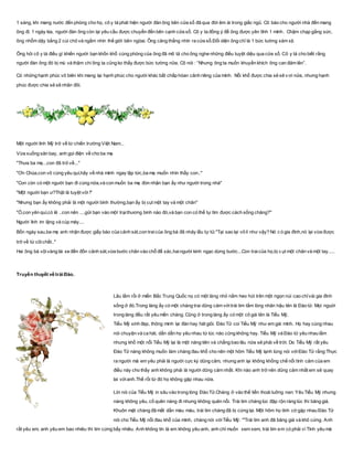 1 sáng, khi mang nước đến phòng cho họ, cô y tá phát hiện người đàn ông bên cửa sổ đã qua đời êm ái trong giấc ngủ. Cô báo cho người nhà đến mang
ông đi. 1 ngày kia, người đàn ông còn lại yêu cầu được chuyển đến bên cạnh cửa sổ. Cô y ta đồng ý để ông được yên tĩnh 1 mình. Chậm chạp gắng sức,
ông nhổm dậy bằng 2 cùi chỏ và ngắm nhìn thế giới bên ngòai. Ông căng thẳng nhìn ra cửa sổ.Đối diện ông chỉ là 1 bức tường xám xịt.
Ông hỏi cô y tá điều gì khiến người bạn khốn khổ cùng phòng của ông đã mô tả cho ông nghe những điều tuyệt diệu qua cửa sổ. Cô y tá cho biết rằng
người đàn ông đó bị mù và thậm chí ông ta cũng ko thấy được bức tường nữa. Cô nói : “Nhưng ông ta muốn khuyến khích ông can đảm lên”.
Có những hạnh phúc vô biên khi mang lại hạnh phúc cho người khác bất chấp hòan cảnh riêng của mình. Nỗi khổ được chia sẻ sẽ v ơi nửa, nhưng hạnh
phúc được chia sẻ sẽ nhân đôi.
Một người lính Mỹ trở về từ chiến trường Việt Nam...
Vừa xuống sân bay, anh gọi điện về cho ba mẹ
"Thưa ba mẹ...con đã trở về..."
"Ơn Chúa,con vô cùng yêu quí,hãy về nhà mình ngay lập tức,ba mẹ muốn nhìn thấy con.."
"Con còn có một người bạn đi cùng nữa,và con muốn ba mẹ đón nhận bạn ấy như người trong nhà"
"Một người bạn ư?Thật là tuyệt vời !"
"Nhưng bạn ấy không phải là một người bình thường,bạn ấy bị cụt một tay và một chân"
"Ồ,con yên quí,có lẽ ..con nên ....gửi bạn vào một trạithương binh nào đó,và bạn con có thể tự tìm được cách sống chăng?"
Người lính im lặng và cúp máy....
Bốn ngày sau,ba mẹ anh nhận được giấy báo của cảnh sát,con traicủa ông bà đã nhảy lầu tự tử."Tại sao lại vô lí như vậy? Nó c ó gia đình,nó lại vừa được
trở về từ cõichết.."
Hai ông bà vộivàng lái xe đến đồn cảnh sát,vừa bước chân vào chỗ để xác,haingười kinh ngạc dừng bước...Con traicủa họ,bị c ụt một chân và một tay.....
Truyền thuyết về trái Đào.
Lâu lắm rồi ở miền Bắc Trung Quốc nọ có một làng nhỏ nằm heo hút trên một ngọn núi cao chỉvài gia đình
sống ở đó.Trong làng ấy có một chàng trai dũng cảm vớitrái tim tấm lòng nhân hậu tên là Đào tử. Mọi nguời
trong làng đều rất yêu mến chàng. Cũng ở trong làng ấy có một cô gái tên là Tiểu Mỹ.
Tiểu Mỹ xinh đẹp, thông minh lại đàn hay hát giỏi. Đào Tử coi Tiểu Mỹ như em gái mình. Họ hay cùng nhau
nói chuyện và ca hát, dần dần họ yêu nhau từ lúc nào cũng không hay. Tiểu Mỹ và Đào tử yêu nhau lắm
nhưng khổ một nỗi Tiểu Mỹ lại là một nàng tiên và chẳng bao lâu nữa sẽ phải về trời. Do Tiểu Mỹ rất yêu
Đào Tử nàng không muốn làm chàng đau khổ cho nên một hôm Tiểu Mỹ lạnh lùng nói vớiĐào Tử rằng:Thực
ra người mà em yêu phải là người cực kỳ dũng cảm, nhưng anh lại không khống chế nổi tình cảm của em
điều này cho thấy anh không phải là người dũng cảm nhất. Khi nào anh trở nên dũng cảm nhất em sẽ quay
lai vớianh.Thế rồi từ đó họ không gặp nhau nữa.
Lời nói của Tiểu Mỹ in sâu vào trong lòng Đào Tử.Chàng ở vào thế tiến thoái luỡng nan: Yêu Tiểu Mỹ nhưng
nàng không yêu, cố quên nàng đi nhưng không quên nổi. Trái tim chàng lúc đập rộn ràng lúc thì băng giá.
Khuôn mặt chàng đã mất dần màu máu, trái tim chàng đã bị cứng lại. Một hôm họ tình cờ gặp nhau Đào Tử
nói cho Tiểu Mỹ nỗi đau khổ của mình, chàng nói vớiTiểu Mỹ: '"Trái tim anh đã băng giá và khô cứng. Anh
rất yêu em, anh yêu em bao nhiêu thì tim cứng bấy nhiêu. Anh không tin là em không yêu anh, anh chỉ muốn xem xem, trái tim em có phải vì Tình yêu mà
 