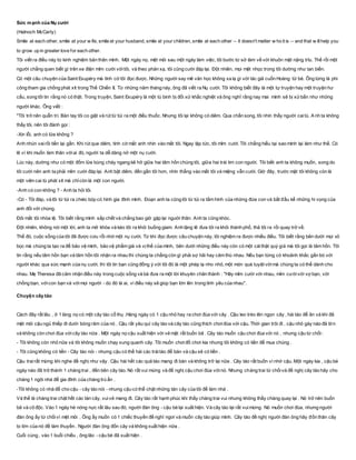 Sức mạnh của Nụ cười
(Halnoch McCarty)
Smile at each other, smile at your w ife, smile at your husband, smile at your children, smile at each other -- it doesn't matter w ho it is -- and that w illhelp you
to grow up in greater love for each other.
Tôi viết ra điều này từ kinh nghiệm bản thân mình. Một ngày nọ, mệt mỏi sau một ngày làm việc, tôi bước từ sở làm về với khuôn mặt nặng trĩu. Thế rồi một
người chẳng quen biết gì trên xe điện mỉm cười vớitôi, và theo phản xạ, tôi cũng cười đáp lại. Đột nhiên, mọi mệt nhọc trong tôi dường như tan biến.
Có một câu chuyện của Saint Exupéry mà tình cờ tôi đọc được. Những người say mê văn học không xa lạ gì với tác giả cuốn Hoàng tử bé. Ông từng là phi
công tham gia chống phát xít trong Thế Chiến II. Từ những năm tháng này, ông đã viết ra Nụ cười. Tôi không biết đây là một tự truyện hay một truyện hư
cấu, song tôi tin rằng nó có thật. Trong truyện, Saint Exupéry là một tù binh bị đối xử khắc nghiệt và ông nghĩ rằng nay mai mình sẽ bị xửbắn như những
người khác. Ông viết :
"Tôi trở nên quẫn trí. Bàn tay tôi co giật và rút từ túi ra một điếu thuốc. Nhưng tôi lại không có diêm. Qua chấn song, tôi nhìn thấy người caitù. A nh ta không
thấy tôi, nên tôi đành gọi :
-Xin lỗi, anh có lửa không ?
Anh nhún vairồi tiến lại gần. Khi rút que diêm, tình cờ mắt anh nhìn vào mắt tôi. Ngay lập tức, tôi mỉm cười. Tôi chẳng hiểu tại sao mình lại làm như thế. Có
lẽ vì khi muốn làm thân vớiai đó, người ta dễ dàng nở một nụ cười.
Lúc này, dường như có một đốm lửa bùng cháy ngang kẽ hở giữa hai tâm hồn chúng tôi, giữa hai trái tim con người. Tôi biết anh ta không muốn, song do
tôi cười nên anh ta phải mỉm cười đáp lại. Anh bật diêm, đến gần tôi hơn, nhìn thẳng vào mắt tôi và miệng vẫn cười. Giờ đây, trước mặt tôi không còn là
một viên cai tù phát xít mà chỉcòn là một con người.
-Anh có con không ? - Anh ta hỏi tôi.
-Có - Tôi đáp, và lôi từ túi ra chiéc bóp có hình gia đình mình. Đoạn anh ta cũng lôi từ túi ra tấm hình của những đứa con và bắt đầu kể những hi vọng của
anh đối với chúng.
Đôi mắt tôi nhòa lệ. Tôi biết rằng mình sắp chết và chẳng bao giờ gặp lại người thân. Anh ta cũng khóc.
Đột nhiên, không nói một lời, anh ta mở khóa và kéo tôi ra khỏi buồng giam. Anh lặng lẽ đưa tôi ra khỏi thành phố, thả tôi ra rồi quay trở về.
Thế đó, cuộc sống của tôi đã được cứu rỗi nhờ một nụ cười. Từ khi đọc được câu chuyện này, tôi nghiệm ra được nhiều điều. Tôi biết rằng bên dưới mọi vỏ
bọc mà chúng ta tạo ra để bảo vệ mình, bảo vệ phẩm giá và vịthế của mình, bên dưới những điều này còn có một cáithật quý giá mà tôi gọi là tâm hồn. Tôi
tin rằng nếu tâm hồn bạn và tâm hồn tôi nhận ra nhau thì chúng ta chẳng còn gì phải sợ hãi hay căm thù nhau. Nếu bạn từng có khoảnh khắc gắn bó với
người khác qua sức mạnh của nụ cười, thì tôi tin bạn cũng đồng ý với tôi đó là một phép lạ nho nhỏ, một món quà tuyệt vờimà chúng ta có thể dành cho
nhau. Mẹ Theresa đã cảm nhận điều này trong cuộc sống và bà đưa ra một lời khuyên chân thành : "Hãy mỉm cười với nhau, mỉm cườivới vợ bạn, với
chồng bạn, vớicon bạn và vớimọi người - dù đó là ai, vì điều này sẽ giúp bạn lớn lên trong tình yêu của nhau".
Chuyện cây táo
Cách đây rất lâu , ở 1 làng nọ có một cây táo cổ thụ .Hàng ngày có 1 cậu nhỏ hay ra chơi đùa với cây . Cậu leo trèo lên ngọn cây , hái táo để ăn và khi đã
mệt mỏi cậu ngủ thiếp đi dưới bóng râm của nó . Cậu rất yêu quí cây táo và cây táo cũng thích chơiđùa với cậu. Thời gian trôi đi , cậu nhỏ gày nào đã lớn
và không còn chơi đùa vớicây táo nữa . Một ngày nọ cậu xuất hiện với vẻ mặt rất buồn bã . Cây táo muốn cậu chơi đùa với nó , nhưng cậu từ chối:
- Tôi không còn nhỏ nữa và tôi không muốn chạy xung quanh cây. Tôi muốn chơiđồ chơi kia nhưng tôi không có tiền để mua chúng .
- Tôi cũng không có tiền - Cây táo nói - nhưng cậu có thể hái các tráitáo để bán và cậu sẽ có tiền .
Cậu trai rất mừng khi nghe đề nghị như vậy . Cậu hái hết các quả táo mang đi bàn và không trở lại nữa . Cây táo rất buồn vì nhớ cậu. Một ngày kia , cậu bé
ngày nào đã trở thành 1 chàng trai , đến bên cây táo. Nó rất vui mừng và đề nghị cậu chơi đùa vớinó. Nhưng chàng trai từ chốivà đề nghị cây táo hãy cho
chàng 1 ngôi nhà để gia đình của chàng trú ẩn .
-Tôi không có nhà để cho cậu - cây táo nói - nhưng cậu có thể chặt những tán cây của tôi để làm nhà .
Và thế là chàng trai chặt hết các tán cây, vuivẻ mang đi. Cây táo rất hạnh phúc khi thấy chàng trai vui nhưng không thấy chàng quay lại . Nó trở nên buốn
bã và cô độc. Vào 1 ngày hè nóng nực rất lâu sau đó, người đàn ông - cậu bé lại xuất hiện. Và cây táo lại rất vuimừng. Nó muốn chơi đùa, nhưng người
đàn ông ấy từ chốivì mệt mỏi . Ông ấy muốn có 1 chiếc thuyền để nghỉ ngơi và muốn cây táo giúp mình. Cây táo đề nghị người đàn ông hãy đốn thân cây
to lớn của nó đề làm thuyền . Người đàn ông đốn cây và không xuất hiện nữa .
Cuối cùng , vào 1 buổi chiều , ông lão - cậu bé đã xuất hiện .
 