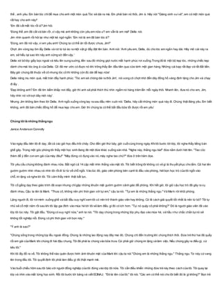 thế , anh yêu. Em bán tóc chỉđể mua cho anh một món quà.Tóc sẽ dài ra mà. Em phải bán nó thôi, Jim à. Hãy nói "Giáng sinh vuivẻ", em có một món quà
rất hay cho anh này!'
'Em đã cắt mất tóc rồi à?'Jim hỏi.
'Ðúng thế ,em đã cắt và bán rồi ,vì vậy mà anh không còn yêu em nữa ư? em vẫn là em mà!' Della nói.
Jim nhìn quanh rồi hỏi lại như một kẻ ngớ ngẩn: 'Em nói là em đã bán tóc à?'
'Ðúng, em đã nói vậy, vì em yêu anh! Chúng ta có thể ăn tối được chưa, Jim?'
Chợt Jim vòng tay ôm lấy Della và rút từ túi áo ra một vật gì đấy đặt lên bàn. Anh nói: 'Anh yêu em, Della, dù cho tóc em ngắn hay dài. Hãy mở cái này ra
em, sẽ hiểu tại sao khi nãy anh sững sờ đến vậy.'
Della xé bỏ lớp giấy bọc ngoài và kêu lên sung suớng, liền sau đó những giọt nước mắt hạnh phúc rơi xuống.Trong đó là một bộ kẹp tóc, những chiếc kẹp
dành cho mái tóc óng ả của Della. Cô đã mơ ước có đuợc nó khi trông thấy lần đầu tiên qua cửa kính một gian hàng. Những cái kẹp rất đẹp và rất đắt tiền.
Bây giờ chúng đã thuộc về cô nhưng tóc cô thì không còn đủ dài để kẹp nữa!
Della nâng niu món quà, mắt tràn đầy hạnh phúc. 'Tóc em sẽ chóng dài ra thôi Jim', nói xong cô chợt nhớ đến dây đồng hồ vàng định tặng cho Jim và chạy
đi lấy .
'Ðẹp không anh? Em đã tìm kiếm khắp nơi đấy, giờ thì anh sẽ phải thích thú nhìn ngắm nó hàng trăm lần mỗi ngày thôi. Nhanh lên, đưa nó cho em, Jim,
hãy nhìn nó vớisợi dây mới này'.
Nhưng Jim không làm theo lời Della. Anh ngồi xuống vòng tay ra sau đầu mỉm cuời nói: 'Della, hãy cất những món quà này đi. Chúng thật đáng yêu. Em biết
không, anh đã bán chiếc đồng hồ để mua kẹp cho em .Giờ thì chúng ta có thể bắt đầu bữa tối được rồi em yêu'
Chúng tôi là những thằngngu
Janice Anderson Connolly
Vào ngày đầu tiên tôi đi dạy, tất cả các giờ học đều trôi chảy. Cho đến giờ thứ bảy, giờ cuốicùng trong ngày.Khitôi bước tới lớp, tôi nghe thấy tiếng bàn
ghế gãy. Trong một góc phòng tôi thấy một học sinh đang đè một đứa khác xuống sàn nhà. "Nghe này, thằng ngu kia!" đứa nằm dưới hét lên. "Tao cóc
thèm để ý đến con em gái của mày đâu!" "Mày đừng có đụng vào nó, mày nghe tao chứ?" đứa ở trên hăm dọa.
Tôi yêu cầu chúng không đánh nhau nữa. Bất ngờ cả 14 cặp mắt nhìn thẳng vào mặt tôi. Tôi biết trông tôi không có vẻ gì là thuyết phục cho lắm. Cả hai tên
gườm gườm nhìn nhau và nhìn tôi rồiđi từ từ về chỗ ngồi. Vào lúc đó, giáo viên phòng bên cạnh ló đầu vào phòng, hét bọn học trò của tôi ngồi vào
chỗ, im lặng và nghe lời tôi. Tôi cảm thấy mình thật bất lực.
Tôi cố gắng dạy theo giáo trình đã soạn nhưng chỉgặp những khuôn mặt gườm gườm cảnh giác đề phòng. Khi hết giờ, tôi giữ cậu học trò đã gây ra vụ
đánh nhau. Cậu ta tên là Mark. "Thưa cô, không nên phí thời gian với tụi em," cậu ta nói. "Tụi em là những thằng ngu." Và Mark rời khỏi phòng.
Lặng người đi, tôi rơimình xuống ghế và bắt đầu suy nghĩ xem tôi có nên trở thành giáo viên hay không. Có lẽ cách giải quyết tốt nhất là nên từ bỏ? Tôi tự
nhủ sẽ cố một năm rồi sau khi tôi lập gia đình vào mùa hè tới tôi sẽ làm điều gì đó có ích hơn. "Tụi nó quậy cô phải không?" Đó là người giáo viên đã vào
lớp tôi lúc nãy. Tôi gật đầu. "Đừng có suy nghĩ nữa," anh ta nói. "Tôi dạy chúng trong những lớp phụ đạo vào mùa hè, và hầu như chắc chắn tụinó sẽ
không tốt nghiệp nổi. Đừng có phí thời gian với bọn này."
"Ý anh là sao?"
"Chúng sống trong những túp lều ngoài đồng. Chúng là những lao động nay đây mai đó. Chúng chỉ đến trường khi chúng thích thôi. Đứa trẻ thứ hai đã quấy
rối em gái của Mark khi chúng đi hái đậu chung. Tôi đã phải la chúng vào bữa trưa. Cứ phải giữ chúng im lặng và làm việc. Nếu chúng gây ra điều gì, cứ
kêu tôi."
Khi tôi lấy đồ ra về. Tôi không thể nào quên được hình ảnh khuôn mặt của Mark khi cậu ta nói "Chúng em là những thằng ngu." Thằng ngu. Từ này cứvang
lên trong đầu tôi. Tôi quyết định tôi phải làm điều gì đó thật mạnh mẽ.
Vào buổi chiều hôm sau tôi bảo với người đồng nghiệp của tôi đừng vào lớp tôi nữa. Tôi cần điều khiển những đứa trẻ này theo cách của tôi. Tôi quay lại
lớp và nhìn vào mắt từng học sinh. Rồi tôi bước tới bảng và viết ECINAJ. "Đó là tên của tôi," tôi nói. "Các em có thể nói cho tôi biết đó là gì không?" Bọn trẻ
 