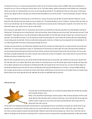 nói rằng tên của tôi "kỳ cục" và chúng chưa bao giờ thấy một cái tên như vậy. Tôi lại bước tới bảng và viết chữJANICE. Nhiều đứa nhỏ bật kêu lên và
chúng nhìn tôi vui vẻ. "Các em nói đúng, tên của tôi là Janice," tôi nói. "Tôi bị thiểu năng đọc, nghĩa là chứng đọc khó. Khi tôi bắt đầu đi học, tôi không thể
viết tên của tôi chính xác. Tôi không thể đọc chữ và các con số thì bay mất tiêu khỏi đầu tôi. Tôi bị đặt biệt danh "Đứa ngu". Đúng vậy đó - Tôi đã từng là
một "đứa ngu". Bây giờ tôi vẫn còn cảm giác được những âm thanh khủng khiếp đó và sự xấu hổ của mình." "Vậy sao cô thành giáo viên được?" một đứa
trẻ hỏi.
"Vì tôi ghét những biệt hiệu đó và tôi không ngu si và tôi rất ham học. Lớp học của chúng ta cũng vậy. Nếu các bạn thích biệt danh "thằng ngu", các bạn
không cần ở đây. Hãy đổi qua lớp khác. Không có ai ngu ở trong lớp này." "Tôi sẽ không dễ dàng với các em," tôi tiếp tục. "Chúng ta sẽ làm việc và làm cho
tới khi các em nắm bắt được. Các em sẽ tốt nghiệp và tôi hy vọng một số em sẽ vào được đại học. Đó không phải là chuyện tếu - đó là một lời hứa. Tôi sẽ
không muốn nghe từ "ngu" một lần nào nữa. Các em có hiểu không?"
Bọn trẻ dường như ngồi nghiêm chỉnh hơn. Chúng tôi làm việc rất chăm chỉvà tôi bắt đầu thực hiện được một phần lời hứa. Đặc biệt Mark là một đứa trẻ
rất thông minh. Tôi đã nghe cậu ta nói vớimột đứa khác "Cuốn sách này rất hay. Chúng tớ không đọc sách trẻ con ở đây." Cậu đang cầm cuốn sách "To Kill
a Mockingbird". Tháng ngày trôi qua, và sự tiến bộ thật tuyệt vời. Một ngày kia Mark nói vớitôi "Mọi người vẫn nghĩ chúng em ngu vì chúng em hay nói sai
ngữ pháp." Đó là thời điểm tôi chờ đợi. Từ lúc đó chúng tôi học chuyên sâu về ngữ pháp, bởi vì bọn trẻ muốn thế. Tôi thật sựtiếc nuối khi thấy tháng Sáu
tới, bọn trẻ đang muốn học thật nhiều. Tất cả học trò đều biết tôi sẽ lập gia đình và dời đi xa. Tôi thấy rõ bọn trẻ xúc động mỗi khi tôi nhắc đến điều đó. Tôi
vui vì thấy chúng yêu mến tôi nhưng lại sợ rằng chúng sẽ buồn giận khi tôi ra đi.
Vào ngày cuối cùng của năm học, khi tôi đến trường, thầy giám thị gọi tôi khi tôi vừa bước vào cổng trường. "Xin cô vui lòng đi theo tôi," ông nói một cách
nghiêm khắc. "Có chuyện trong phòng học của lớp cô." Ông thẳng bước đi về hướng lớp học. Điều gì đây? Tôi lo lắng. Thật tuyệt vời! Bọn trẻ đã lấy sơn
phun lên từng góc tường những bông hoa, từng bó hoa trên bàn mỗi đứa và một bó hoa lớn trên bàn tôi. Bọn trẻ làm thế nào mà được nhỉ? Tôi suy nghĩ.
Hầu hết bọn chúng đều rất nghèo đến mức phải xin trường trợ cấp cho quần áo ấm và thức ăn.Tôi bật khóc, và bọn trẻ khóc theo tôi. Sau đó tôi mới được
biết bằng cách nào bọn chúng làm được nhưvậy.
Mark làm thêm trong một tiệm bán hoa vào cuối tuần đã thấy rất nhiều phiếu đặt hàng của các lớp khác. Cậu ta đã kể lại cho bạn bè nghe. Quá kiêu hãnh
để có thể chấp nhận bị coi là "nghèo", Mark đã hỏi người chủ tiệm xin những bông hoa dư còn lại. Rồi cậu đến nghĩa trang kể về một giáo viên đang chuẩn
bị đi xa. Người ta đã giữ lại cho cậu những giỏ hoa. Đó không phải là điều cuối cùng bọn trẻ làm cho tôi. Hai năm sau, cả 14 học sinh đã tốt nghiệp, và 6
đứa đã đạt học bổng vào đại học.Hai mươi tám năm sau, tôi đang dạy ại một trường rất nổi tiếng không xa nơi trường cũ. Tôi được biết Mark đã lập gia
đình vớingười cậu yêu từ đại học và trở thành một nhà kinh doanh tài giỏi. Và thật bất ngờ, ba năm trước đứa con trai của Mark đã lại học trong lớp tôi dạy.
Đôi lần tôi bật cười khi nhớ lại ngày đầu tiên đi dạy. Nghĩ đến việc tôi muốn bỏ nghề để làm điều gì đó tốt hơn!
Chiếc lá cuối cùng
Trong một quận nhỏ phia đông Washington, các con đường chạy ngoằn nghoèo một cách điên dại, cắt quãng
thành những dải nhỏ gọi là “vùng”.
Những “vùng” này lọt thỏm trong những góc và đường cong lạ kì. Một con đương cắt ngang vớichính nó một,
hai lần. Một hoạ sĩ đã có lần khám phá là con đường có thể có giá. Ví dụ như khi một nhân viên thu ngân cầm
hoá đơn của mầu vẽ, giấy và vải, sau khi đi dọc theo đường này bỗng thấy mình đã đi vòng lại chỗ cũ mà
không hề thu được một xu nào cả!
Thế nên đám hoạ sĩ chẳng bao lâu đã kéo đến phường Greenw ich, săn lùng phòng cho thuê có cửa sổ thông ra hướng bắc, góc mái kiểu thế kỷ 18, gác
lửng kiểu Hà Lan, và giá thuê lại rẻ. Sau đấy họ mang vào vài lọ hợp kim thiếc, một hai cái chảo nấu ăn dã chiến, và thế là một “quần cư” thành hình.
Hai cô Sue và Johnsy cùng thuê chung một căn phòng đơn giản ở tầng trên cùng của một toà nhà ba tầng lụp xụp. “Johnsy” thực ra là tên thân mật của
California. Họ đã gặp nhau tại một hiệu ăn trên đường Số Tám, và khám phá ra là họ có những sở thích tương đồng về nghệ thuật, rau diếp xoắn trộn dấm,
 