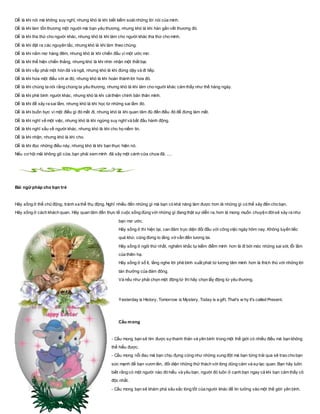 Dễ là khi nói mà không suy nghĩ, nhưng khó là khi biết kiểm soát những lời nói của mình.
Dễ là khi làm tổn thương một người mà bạn yêu thương, nhưng khó là khi hàn gắn vết thương đó.
Dễ là khi tha thứ cho người khác, nhưng khó là khi làm cho người khác tha thứ cho mình.
Dễ là khi đặt ra các nguyên tắc, nhưng khó là khi làm theo chúng.
Dễ là khi nằm mơ hàng đêm, nhưng khó là khi chiến đấu vì một ước mơ.
Dễ là khi thể hiện chiến thắng, nhưng khó là khi nhìn nhận một thất bại.
Dễ là khi vấp phải một hòn đá và ngã, nhưng khó là khi đứng dậy và đi tiếp.
Dễ là khi hứa một điều với ai đó, nhưng khó là khi hoàn thành lời hứa đó.
Dễ là khi chúng ta nói rằng chúng ta yêu thương, nhưng khó là khi làm cho người khác cảm thấy như thế hàng ngày.
Dễ là khi phê bình người khác, nhưng khó là khi cảithiện chính bản thân mình.
Dễ là khi để xảy ra sai lầm, nhưng khó là khi học từ những sai lầm đó.
Dễ là khi buồn bực vì một điều gì đó mất đi, nhưng khó là khi quan tâm đủ đến điều đó để đừng làm mất.
Dễ là khi nghĩ về một việc, nhưng khó là khi ngừng suy nghĩ và bắt đầu hành động.
Dễ là khi nghĩ xấu về người khác, nhưng khó là khi cho họ niềm tin.
Dễ là khi nhận, nhưng khó là khi cho.
Dễ là khi đọc những điều này, nhưng khó là khi bạn thực hiện nó.
Nếu cơ hội mãi không gõ cửa, bạn phải xem mình đã xây một cánh cửa chưa đã. ....
Bài ngữ pháp cho bạn trẻ
Hãy sống ở thể chủ động, tránh xa thể thụ động. Nghĩ nhiều đến những gì mà bạn có khả năng làm được hơn là những gì có thể xảy đến cho bạn.
Hãy sống ở cách khách quan. Hãy quan tâm đến thực tế cuộc sống đúng với những gì đang thật sự diễn ra, hơn là mong muốn chuyện đờisẽ xảy ra như
bạn mơ ước.
Hãy sống ở thì hiện tại, can đảm trực diện đối đầu với công việc ngày hôm nay. Không luyến tiếc
quá khứ, cũng đừng lo lắng vớ vẩn đến tương lai.
Hãy sống ở ngôi thứ nhất, nghiêm khắc tự kiểm điểm mình hơn là đi bới móc những sai sót, lỗi lầm
của thiên hạ.
Hãy sống ở số ít, lắng nghe lời phê bình xuất phát từ lương tâm mình hơn là thích thú với những lời
tán thưởng của đám đông.
Và nếu như phải chọn một động từ thì hãy chọn lấy động từ yêu thương.
Yesterday is History, Tomorrow is Mystery, Today is a gift, That's w hy it's called Present.
Cầu mong
- Cầu mong bạn sẽ tìm được sựthanh thản và yên bình trong một thế giới có nhiều điều mà bạn không
thể hiểu được.
- Cầu mong nỗi đau mà bạn chịu đựng cũng như những xung đột mà bạn từng trải qua sẽ trao cho bạn
sức mạnh để bạn vươn lên, đối diện những thử thách với lòng dũng cảm và sựlạc quan. Bạn hãy luôn
biết rằng có một người nào đó hiểu và yêu bạn, người đó luôn ở cạnh bạn ngay cả khi bạn cảm thấy cô
độc nhất.
- Cầu mong bạn sẽ khám phá sâu sắc lòng tốt của người khác để tin tưởng vào một thế giới yên bình.
 