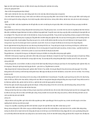 Ngày mai mình phải đi giao mấy bức vẽ. Minh cần ánh sáng, nếu không mình phải kéo rèm xuống.
Johnsy hỏi, giọng lạnh tanh:
- Bạn có thể vẽ trong phòng kia được không?
- Mình muốn ở kề bên bồ. Hơn nữa, mình không muốn bồ cứ nhìn mãi mấy chiếc lá thường Xuân vô duyên đó.
- Cho mình biết khi nào bạn làm xong, vì mình muốn xem chiếc lá cuối cùng rụng xuống. Mình chán chờ đợi rồi. Mình chán suy nghĩ. Mình muốn buông xuôi
tất cả, và thả người trôi xuống, xuống nữa, như là một trong mấy chiếc lá mệt mỏi kia. Johnsy nhắm mắt lại, mặt tái nhợt, năm yên như la một cáitượng bị
sập đổ.
- Ráng ngủ đi. Mình muốn kêu ông Behrman lên để ngồi mẫu cho mình vẽ một ông thợ mỏ già cô độc. Mình chỉ đi một phút. Đừng cựa quậy cho đến khi
mình trở lại.
Ông già Behrman là một hoạ sĩ sống ở tầng trệt bên dưới phòng của họ. Ông đã quá sáu mươi, và có một chòm râu rậm như ông Mos es hiện thân trên bức
điêu khắc của Michael Angelo. Behrman là cả một sự thất bại trong nghệ thuật. Trong bốn mươi năm ông vung vẩy chiếc cọ mà không hề chạm gần đến vạt
áo của Người Tình. Ông luôn luôn muốn vẽ nên một kiệt tác, nhưng chưa bao giờ bắt đầu. Trong vàinăm nay ông không vẽ được gì ngoại trừ thỉnh thoảng
ít nét quấy quá cho giới thương mại và quảng cáo. Ông kiếm tiền chút đỉnh bằng việc ngồi làm mẫu cho các hoạ sĩ trẻ trong quần cư khi họ không muốn trả
theo giá của người mẫu chuyên nghiệp. Ông uống rượu gin lu bù, và vẫn nói đến kiệt tác sắp đến của ông. Còn lại thì Behrnam là một ông già nhỏ thó
nhưng dữ tợn, hay chửi như té tát người nào tỏ ra yếu đuối, và xem mình như là con chó giữ nhà để bảo vệ cho hai hoạ sĩ trẻ sống ở tấng trên.
Sue tìm gặp behrman khi ông nồng nặc mùi rượu dâu trong căn phòng nhỏ tối tù mù. Trong một góc là cái giá vẽ với khung vải trống trơn, suốt hai mươi
lăm năm vẫn chờ đợi đường nét đầu tiên của một kiệt tác. Cô nói cho ông nghe về chuyện hão huyền của Johnsy, về việc cô nàng – quả thật nhẹ tênh và
mỏng manh như một chiếc lá - sẽ trôi đi khi sựbám víu của cô vào trần thế vốn đã yếu sẽ yếu thêm.
Ông già Behrman, vớicặp mắt đỏ sòng sọc, lớn tiếng kinh thường và chế diễu cho những điều tưởng tượng ngốc nghếch:
- Khốn khổ! ở đời sao lại có người ngu xuẩn muốn chết vì mấy cái lá rụng từ một dây leo vô duyên như vậy? Tao chưa bao giờ nghe có chuyện này. Không
tao sẽ không ngòi làm mẫu cho một đứa ẩn cưa ngu ngốc như mày. Tại sao mày lại để ý tưởng khùng điên đấy đi vào đầu của nó? Ôi dào, cáicon nhỏ
Johnsy khốn khổ!
- Chị ấy đang yếu lắm, và cơn sốt làm cho đầu óc chị ấy trở nên bệnh hoạn đầy những mơ tưởng kỳ quái. Được rồi, nếu ông không muốn ngồi làm mẫu cho
tôi cũng được. Nhưng tôi nghĩ ông là một ông già xấu tính – già vô tích sự. Ông Behrman tru tréo lên:
- Mày đúng là đàn bà! Ai bảo tao không muốn ngồi làm mẫu? Đi lên đi. Tao sẽ đến. Cả nửa giờ đồng hồ rồi tao đã nói là tao sẵn sàng ngồi. Trời ơi! Đây
không phải là chỗ cô Johnsy có thể năm bẹp dưỡng bệnh được. Một ngày nào đấy tao sẽ vẽ nên một kiệt tác, và bọn mình sẽ rời đi nơi khác. Trời ơi! Đúng
là phải như thế.
Johnst đang ngủ khi họ lên. Sue buông cái rèm cửa xuống, ra dấu bảo Behrman đi vào phòng kia. Trong đấy, xuyên qua khung cửa sổ họ nhìn dây thường
Xuân với nỗi lo sợ. Rồi họ nhìn nhau một lúc, không nói lời nào. Một cơn mưa giá lạnh đang ập xuống dai dẳng, pha cùng với tuyết. Trong chiếc áo xanh cũ
kỹ, Behrman ngồi làm mẫu, giả làm một thợ mỏ ẩn cư, ngồi trên một cái ấm lật ngược giả làm một tảng đá.
Khi Sue thức giấc vào buổi sáng sau giấc ngủ kéo dài một giờ, cô thấy Johnsy đang vô hòn nhìn cái rèm màu sậm đã buông xuống. Johnsy thì thào:
- Kéo rèm lên. Mình muốn nhìn.Sue mệt mỏi làm theo bạn.
- Nhưng xem kìa! Sau trận mưa vùidập và những cơn gió xoáy dữtợn suốt một đêm dài, vẫn còn một chiếc lá thường Xuân dựa trên bức tường gạch. Đấy
là chiếc lá cuối cùng. Vẫn còn có mầu xanh thẫm gần cuống, nhưng vớiphần rìa te tua pha mầu vàng của sựtàn tạ, chiếc lá vẫn dũng cảm bám v ào cái
cành cao dăm bảy mét cách mặt đất.
Johnsy nói:
- Đấy là chiếc lá cuốicùng. Mình nghĩ chắc chắn nó đã rụng đêm qua. Mình nghe tiếng gió. Nó sẽ rụng hôm nay, và mình sẽ chết cùng lúc vớinó.Sue
nghiêng khuôn mặt tóp của cô kề cận cái gối:
- Cưng ơi là cưng! Nếu cưng không nghĩ đến chính bản thân cưng thì nên nghĩ đến mình đây. Mình sẽ làm được gì chứ?
Nhưng Johnsy không trả lời. Nỗi cô đơn cùng cực nhất trên thế gian là một linh hồn chuẩn bị tiếp tục cuộc hành trình bí ẩn, xa thẳm. Điều mộng tưởng
dường như đã ảm ảnh cô mạnh mẽ hơn khi những dây nối buộc cô với tình bạn và với trần thế đã bị lơi lỏng. Ngày dần trôi, và dù qua khoảng không xám
xịt, họ vẫn thấy chiếc lá đơn độc bảm vào cuống của nó, dựa vào bức tường. Và rồi, khi màn đêm buông xuống, gió bắc lại thổi, trong khi mưa vẫn đập vào
 