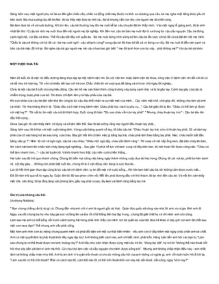 Sáng hôm sau, một người phụ nữ lái xe đến gần chiếc cầu, chiếc xe bỗng chết máy.Bước ra khỏi xe và băng qua cầu, bà mẹ nghe một tiếng khóc yếu ớt
bên dưới. Bà chui xuống cầu để tìm.Nơi đó bà thấy một đứa bé nhỏ xíu, đói lả nhưng vẫn còn ấm, còn người mẹ đã chết cóng.
Bà đem đưa bé về và nuôi dưỡng. Khi lớn lên, cậu bé thường hay đòi mẹ nuôi kể lại câu chuyện đã tìm thấy mình. Vào một ngày lễ giáng sinh, đó là sinh
nhật lần thứ 12,cậu bé nhờ mẹ nuôi đưa đến mộ người mẹ tội nghiệp. Khi đến nơi, cậu bé bảo mẹ nuôi đợi ở xa trong lúc cậu cầu nguyện. Cậu bé đứng
cạnh ngôi mộ, cúi đầu và khóc. Thế rồi cậu bắt đầu cởi quần áo. Bà mẹ nuôi đứng nhìn sững sờ khi cậu bé lần lượt cởibỏ tất cả và đặt lên mộ mẹ mình.
"Chắc là cậu sẽ không cởi bỏ tất cả - bà mẹ nuôi nghĩ - cậu sẽ lạnh cóng!" song cậu bé đã tháo bỏ tất cả và đứng run rẩy. Bà mẹ nuôi đi đến bên cạnh và
bảo cậu bé mặc đồ trở lại. Bà nghe cậu bé gọi người mẹ mà cậu chưa bao giờ biết: " mẹ đã lạnh hơn con lúc này, phải không mẹ?" Và cậu bé oà khóc
MỘT CUỘC ĐUA TÀI
Năm 20 tuổi, tôi là một nữ điều dưỡng đang thực tập tại một bệnh viện nhi. So với viện tim hoặc bệnh viện đa khoa, công việc ở bệnh viện nhi đối với tôi có
vẻ dễ như trở bàn tay. Tôi vốn có khiếu kết bạn với trẻ con. Chắc chắn tôi sẽ vượt qua dễ dàng và chỉcòn chờ ngày tốt nghiệp...
Chris là một cậu bé 8 tuổi vô cùng hiếu động. Cậu lén bố mẹ vào thám thính công trường xây dựng cạnh nhà, và bị té gãy tay. Cánh tay gãy của cậu bị
nhiễm trùng, buộc phải cưa bỏ. Tôi được chỉđịnh làm y tá hậu phẩu của cậu bé.
Khi sức khỏe của cậu bé dần dần khá lên cũng là lúc cậu đau khổ nhận ra sựmất mát của mình... Cậu nằm một chỗ, chờ giúp đỡ, không chịu làm vệ sinh
cá nhân. Tôi nhẹ nhàng khích lệ: "Cháu đâu có ở mãi trong bệnh viện. Cháu phải học cách tựphụ vụ...". Cậu bé giận dữ la lên: "Cháu có thể làm gì được
với một tay?". Tôi vắt óc tìm một câu trả lời thích hợp. Cuối cùng tôi bảo: "Dù sao cháu vẫn còn tay phải". " Nhưng cháu thuận tay trái" - Cậu bé kêu lên
đầy thất vọng...
Chưa bao giờ tôi cảm thấy mình vô dụng và vô tâm đến thế. Sao tôi lại tưởng rằng mọi người đều thuận tay phải...
Sáng hôm sau, tôi trở lại với một cuộn băng dính. Vòng cuộn băng quanh cổ tay, tôi bảo cậu bé: "Cháu thuận tay trái, còn cô thuận tay phải. Cô sẽ dán tay
phải của cô vào hàng nút áo sau lưng của cháu. Bây giờ mỗi khi cô làm việc gì bằng tay trái, cháu phải làm theo bằng tay phải. Nào, cháu muốn bắt đầu
bằng việc gì ?". Nhìn tôi với vẻ nghi ngờ, cậu bé càu nhàu: "Cháu mới ngủ dậy, cháu cần đánh răng ". Tôi xoay xở mở nắp ống kem, đặt bàn chảy lên bàn,
tìm cách nặn kem lên chiếc bàn chảy đang ngả nghiêng... Sau gần 10 phút nỗ lực vớikem vung vãiđầy trên bàn, tôi mới hoàn tất được công việc. "Cháu có
thể làm nhanh hơn..." - cậu bé tuyên bố. Và khi nhanh hơn thật, cậu mỉm cườichiến thắng...
Hai tuần sau đó trôi qua nhanh chóng. Chúng tôi biến mọi công việc hàng ngày thành những cuộc đua tài hào hứng. Chúng tôi cài nút áo, phết bơ kên bánh
mì, cột dây giày,... Không còn phân biệt tuổi tác, chúng tôi là 2 vận động viên đang ra sức đua tài...
Lúc tôi hết thời gian thực tập cũng là lúc cậu bé rời bệnh viện, tự tin đối mặt với cuộc sống... Khi hôn tạm biệt cậu bé, tôi không cầm được nước mắt...
Đã 30 năm trôi qua kể từ ngày ấy. Cuộc đời tôi đã bao phen chìm nổi. Mỗi lần phải đương đầu với thử thách, tôi lại nhớ đến cậu bé. Và mỗi khi cảm thấy
mệt mỏi, nản lòng, tôi lại lẳng lặng vào phòng tắm, giấu tay phải ra sau, lấy kem và đánh răng bằng tay trái
Giá trị của những câu hỏi
(Anthony Robbins)
" Bọn chúng chẳng cần lý do gì cả. Chúng đến nhà anh chỉ vì anh là người gốc do thái. Quân đức quốc xã xông vào nhà, lôi anh và cả gia đình anh đi.
Ngay sau đó chúng lùa họ như bày gia súc và tống lên xe lửa rồi chở thẳng đến trại tập trung...chúng đã giết chết họ và chỉ mình anh còn sống.
Làm sao mà anh có thể sống nổi trước cảnh tượng hãi hùng phải nhìn thấy con mình nơi bộ quần áo của một đứa trẻ khác vì bây giờ con anh đã chết sau
một cơn mưa đạn? Thế nhưng anh vẫn phải sống.
Một hôm anh nhìn cơn ác mộng chung quanh mình và phải đối diện với một sựthật hiển nhiên: nếu anh còn ở đây thêm một ngày chắc chắn anh sẽ chết.
Anh có một quyết định là phải thoát khỏi đây ngay lập tức! Anh không biết cách nào, anh chỉbiết mình phải trốn. Hàng tuần liền anh hỏi các bạn tù, "Làm
sao chúng ta có thể thoát được nơi kinh hoàng này?" Anh hầu như luôn nhận được cùng một câu trả lời, "đừng dại dột", họ trả lời "không thể nào thoát nổi!
hỏi như vậy dằn vặt tâm trí anh mà thôi. Cứ chịu khó làm việc và cầu nguyện cho mình được sống sót". Nhưng anh không chấp nhận điều này - anh nhất
định sẽ không chấp nhận như thế. Anh bị ám ảnh vì truyện trốn thoát và cho dù những câu hỏi của anh không có nghĩa gì, anh vẫn luôn luôn hỏi đi hỏi lại,
"Làm sao tôi có thể trốn thoát? Phải có cách nào đó. Làm thế nào tôi có thể trốn thoát khỏi nơi này mà vẫn khoẻ, vẫn sống, ngay hôm nay?"
 