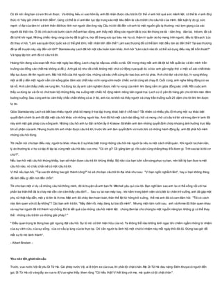 Có lời nói rằng bạn cứxin thì sẽ được. Và không hiểu vì sao hôm ấy anh đã nhận được câu trả lời.Có thể vì anh hỏi quá sức mãnh liệt, có thể là vì anh đã ý
thức rõ "bây giờ chính là thời điểm". Cũng có thể là vì anh liên tục tập trung vào một tiêu điểm là câu trả lời cho câu hỏi của mình. Bất luận lý do gì, sức
mạnh vĩ đại của tâm trí và tinh thần đã thức tỉnh nơi người đàn ông này.Câu trả lời đã đến vớianh từ một nguồn gốc lạ thường: mùi lợm giọng của xác
người đã thối rữa. Ở đó chỉcách vài bước cách chỗ anh lao động, anh thấy một đống xác người đã bị xúc lên thùng xe tải - đàn ông, đàn bà, trẻ em, tất cả
đã bị hít khí ngạt. Những chiếc răng vàng của họ đã bị gỡ ra, mọi đồ trang sức quí báu mà họ có, thậm trí quần áo họ mang trên người, đều bị lột sạch. Lúc
đó thay vì hỏi, "Làm sao quân Đức quốc xã có thể ghê tởm, mất nhân tính đến thế? Làm sao thượng đế có thể làm một điều tàn ác đến thế? Tại sao thượng
đế lại để truyện này xảy đến với tôi?" Stanislavsky Lech đã hỏi một câu hoàn toàn khác. Anh hỏi "Làm cách nào tôi có thể sửdụng điều này để trốn thoát?"
Và ngay lập tức anh đã có câu trả lời.
Hoàng hôn đang sửa soạn kết thúc một ngày lao động, Lech chạy lại nấp sau chiếc xe tải. Chỉ trong nháy mắt anh đã lột bỏ hết quần áo và lẻn mình trần
truồng vào đống xác chết mà không ai để ý. Anh giả bộ như đã chết, không một chút cửđộng cựa quật dù có lúc anh gần ngộp thở vì một số xác chết khác
tiếp tục được đè lên người anh. Mùi hôi thối của thịt người rữa, những cáixác chết cứng đơ bao bọc anh tứ phía. Anh chờ đợi và chờ đợi, hi vọng không
một ai để ý đến một người vẫn còn sống giữa đám xác chết này và hi vọng sớm muộn chiếc xe tải cũng sẽ chạy đi. Cuối cùng, anh nghe tiếng động cơ xe
tải nổ. Anh cảm thấy chiếc xe rung lên. Và đúng lúc ấy anh cảm nghiệm được mối hy vọng của mình khi đang nằm im giữa đống xác chết. Rốt cuộc anh
thấy xe dừng lại và rồi nó chút toàn bộ những thây ma xuống một chiếc hố rộng mênh mông bên ngoài trại. Lech cứ ở yên đó hàng giờ cho tới khi màn đêm
buông xuống. Sau cùng anh ta cảm thấy chắc chắn không có ai ở đó, anh rúc ra khỏi núi thây người và chạy trần truồng suốt 25 dặm cho tới khi tìm được
tự do.
Giữa Stanislavsky Lech và biết bao nhiêu người phải bỏ mạng ở trại tập trung, khác biệt ở chỗ nào? Tất nhiên có nhiều yếu tố nhưng một sự khác biệt
quyết định chính là anh đã đặt một câu hỏi khác vớinhững người kia. Anh đã hỏi một cách dai dẳng, hỏi và mong chờ có câu trả lời và trong tâm trí anh đã
nảy sinh một giải pháp cứu sống anh. Những câu hỏi anh tự đặt ra hôm ấy ở Krakow đã khiến anh làm những quyết định chớp nhoáng ảnh hưởng trực tiếp
tới số phận của anh. Nhưng trước khi anh nhận được câu trả lời, trước khi anh làm quyết định và trước khi có những hành động ấy, anh đã phải hỏi mình
những câu hỏi đúng.
Tôi muốn nói cho bạn điều này, người ta khác nhau là ở sựkhác biệt trong những câu hỏi mà người ta nêu ra một cách nhất quán. Khi người ta chán nản,
lý do thường là vì họ cứlặp đi lặp lại cùng một câu hỏi tiêu cực như, "Có ích gì? Cố gắng làm gì, rốt cuộc cũng chẳng thay đổi được gì. Trời sao lại là tôi cơ
chứ?".
Nếu bạn hỏi một câu hỏi khủng khiếp, bạn sẽ nhận được câu trả lời khủng khiếp. Bộ não của bạn luôn sẵn sàng phục vụ bạn, nên bất kỳ bạn đưa ra một
câu hỏi nào, nó chắc chắn sẽ có một câu trả lời.
Vì thế nếu bạn hỏi, "Tại sao tôi không bao giờ thành công?" nó sẽ cho bạn câu trả lời đại khái như sau: "Vì bạn ngốc nghếch lắm", hay vì bạn không đáng
để làm điều gì đến nơi đến chốn".
Tôi cho bạn một ví dụ về những câu hỏi thông minh, đó là truyện về anh bạn W. Mitchell yêu quí của tôi. Bạn nghĩ làm sao anh ta có thể sống nổivới hai
phần ba thân thể đã bị cháy mà vẫn còn cảm thấy yêu đời?... Sau vụ tai nạn máy bay, khi nằm trong bệnh viện và bị liệt từ chân trở xuống, anh đã gặp một
phụ nữ thật hấp dẫn, một y tá tên là Annie. Mặt anh đã cháy đen hoàn toàn, thân thể liệt từ hông trở xuống, thế mà anh đã có cam đảm hỏi: "Tôi có cách
nào làm quen vớicô ấy không"? Các bạn anh trả lời, "Mày điên rồi, mày đang tự lừa dối mình". Nhưng một năm rưỡi sau, anh và Annie đã thân quen nhau
và nay hai người đã trở thành vợ chồng. Đó là kết quả của những câu hỏi mãnh liệt: chúng đem lại cho chúng ta một nguồn năng lực không gì có thể thay
thế: những câu trả lời và những giải pháp ! "
" Điều quan trọng là đừng bao giờ ngưng đặt câu hỏi. Sự tò mò có tính hiện hữu của nó. Ta không thể nào không kinh ngạc khi chiêm ngắm những bí nhiệm
của sự vĩnh cửu, của sự sống, của cơ cấu lạ lùng của ta thực tại. Chỉ cần người ta lãnh hội một chút bí nhiệm này mỗi ngày thôi đã đủ. Đừng bao giờ để
mất sựtò mò lành thánh".
- Albert Einstein –
Yêu nên tốt, ghét nênxấu
Trước, vua nước Vệ rất yêu Di Tử Hà. Cái phép nước Vệ, ai đi trộm xe của vua, thì phải tội chặt chân. Mẹ Di Tử Hà đau nặng. Đêm khuya có người đến
gọi, Di Tử Hà vội vàng lấy xe vua ra đị Vua nghe thấy, khen rằng: "Có hiếu thật! Vì hết lòng với mẹ, mà quên cả tội chặt chân".
 