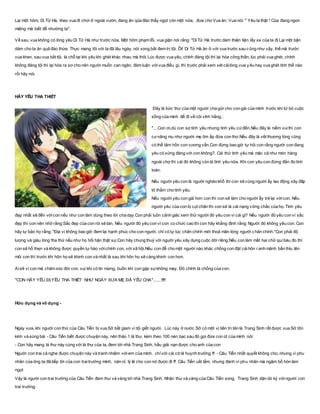 Lại một hôm, Di Tử Hà, theo vua đi chơi ở ngoài vườn, đang ăn qủa đào thấy ngọt còn một nửa, đưa cho Vua ăn. Vua nói: " Yêu ta thật ! Của đang ngon
miệng mà biết để nhường ta".
Về sau, vua không có lòng yêu Di Tử Hà như trước nữa. Một hôm phạm lỗi, vua giận nói rằng: "Di Tử Hà trước dám thiện tiện lấy xe của ta đị Lại một bận
dám cho ta ăn quả đào thừa. Thực mang tôi với ta đã lâu ngày, nói xong bắt đem trị tội. Ôi! Di Tử Hà ăn ở với vua trước sau cũng như vậy, thế mà trước
vua khen, sau vua bắt tội, là chỗ tại khi yêu khi ghét khác nhau mà thôị Lúc được vua yêu, chính đáng tội thì lại hóa công thần; lúc phải vua ghét, chính
không đáng tội thì lại hóa ra sơ cho nên người muốn can ngăn, đàm luận vớivua điều gì, thì trước phải xem xét cáilòng vua yêu hay vua ghét tính thế nào
rồi hãy nói.
HÃY YÊU THA THIẾT
Đây là bức thư của một người cha gửi cho con gái của mình trước khi từ bỏ cuộc
sống của mình để đi về cõi vĩnh hằng.:
"....Con ơi,dù con sợ tình yêu nhưng tình yêu cứđến.Nếu đây là niềm vuithì con
cưnâng niu như người mẹ ôm ấp đứa con thơ.Nếu đây là vết thương lòng cũng
có thể tâm hồn con vương vấn.Con đừng bao giờ tự hỏi con rằng người con đang
yêu có xứng đáng với con không?. Cái thứ tình yêu mà mặc cả như món hàng
ngoài chợ thì cái đó không còn là tình yêu nữa. Khi con yêu con đừng đắn đo tính
toán.
Nếu người yêu con là người nghèo khổ thì con sẽ cùng người ấy lao động xây đắp
tô thắm cho tình yêu.
Nếu người yêu con già hơn con thì con sẽ làm cho người ấy trẻ lại vớicon. Nếu
người yêu của con bị cụt chân thì con sẽ là cái nạng vững chắc của họ. Tình yêu
đẹp nhất sẽ đến vớicon nếu như con làm dúng theo lời cha dạy.Con phải luôn cảnh giác xem thử người đó yêu con vì cái gì? Nếu người đó yêu con vì sắc
đẹp thì con nên nhớ rằng:Sắc đẹp của con ròi sẽ tàn. Nếu người đó yêu con vì con co chức cao thì con hãy khẳng định rằng: Người đó không yêu con. Con
hãy tự bảo họ rằng: "Địa vị không bao giờ đem lại hạnh phúc cho con người, chỉ có tự túc chân chính mới thoả mãn lòng người c hân chính."Con phải độ
lượng và giàu lòng tha thứ nếu như họ hối hận thật sự.Con hãy chung thuỷ với người yêu xây dựng cuộc dời riêng.Nếu con làm mất hai chữ quí báu đo thì
con sẽ hổ thẹn và không được quyền tự hào vớichính con, với xã hội.Nếu con để cho một người nào khác chồng con đặt cáihôn ranh mãnh bẩn thỉu lên
môi con thì trước khi hôn họ sẽ khinh con và nhất là sau khi hôn họ sẽ càng khinh con hơn.
Aisẽ vì con mà chăm sóc đời con. vui khi có tin mừng, buồn khi con gặp sựkhông may. Đó chính là chồng của con.
"CON HÃY YÊU ĐI,YÊU THA THIẾT NHƯ NGÀY XƯA MẸ ĐÃ YÊU CHA".......!!!!!
Hữu dụng và vô dụng -
Ngày xưa, khi người con thứ của Câu Tiển bị vua Sở bắt giam vì tội giết người. Lúc này ở nước Sở có một vị tiên tri tên là Trang Sinh rất được vua Sở tôn
kính và sùng bái - Câu Tiển biết được chuyện này, nên thảo 1 lá thư, kèm theo 100 nén bạc sau đó gọi đứa con út của mình nói:
- Con hãy mang lá thư này cùng với lá thư của ta, đem tới nhà Trang Sinh, hầu giải nạn được cho anh của con
Người con trai cả nghe được chuyện này và tranh nhiệm vớiem của mình, chỉvới cái cớ là huynh trưởng !!! - Câu Tiển nhất quyết không cho, nhưng vì phu
nhân của ông ta đã tiếp lời của con traitrưởng mình, năn nỉ, lý lẽ cho con nó được đi !!! Câu Tiển uất lắm, nhưng đành vì phu nhân mà ngậm bồ hòn làm
ngọt
Vậy là người con trai trưởng của Câu Tiển đem thư và vàng tới nhà Trang Sinh. Nhận thư và vàng của Câu Tiển xong, Trang Sinh dặn dò kỷ vớingười con
trai trưởng:
 